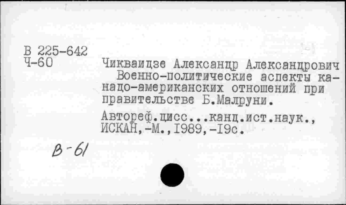 ﻿В 225-642
4-60 Чикваидзе Александр Александрович Военно-политические аспекты канадо-американских отношений при правительстве Б.Малруни.
Автореф.дисс...канд.ист.наук., ИСКАН,-М.,1989,-19с.